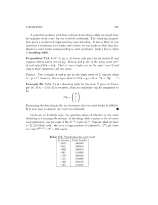 EXERCISES 131
A potential problem with this method of decoding is that we might have
to examine every coset for the received codeword. The following proposi-
tion gives a method of implementing coset decoding. It states that we can
associate a syndrome with each coset; hence, we can make a table that des-
ignates a coset leader corresponding to each syndrome. Such a list is called
a decoding table.
Proposition 7.16 Let C be an (n, k)-linear code given by the matrix H and
suppose that x and y are in Zn
2 . Then x and y are in the same coset of C
if and only if Hx = Hy. That is, two n-tuples are in the same coset if and
only if their syndromes are the same.
Proof. Two n-tuples x and y are in the same coset of C exactly when
x − y ∈ C; however, this is equivalent to H(x − y) = 0 or Hx = Hy. 
Example 20. Table 7.6 is a decoding table for the code C given in Exam-
ple 18. If x = (01111) is received, then its syndrome can be computed to
be
Hx =


0
1
1

 .
Examining the decoding table, we determine that the coset leader is (00010).
It is now easy to decode the received codeword. 
Given an (n, k)-block code, the question arises of whether or not coset
decoding is a manageable scheme. A decoding table requires a list of cosets
and syndromes, one for each of the 2n−k cosets of C. Suppose that we have
a (32, 24)-block code. We have a huge number of codewords, 224, yet there
are only 232−24 = 28 = 256 cosets.
Table 7.6. Syndromes for each coset
Syndrome Coset Leader
(000) (00000)
(001) (00001)
(010) (00010)
(011) (10000)
(100) (00100)
(101) (01000)
(110) (00110)
(111) (10100)
 
