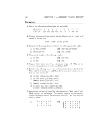 132 CHAPTER 7 ALGEBRAIC CODING THEORY
Exercises
1. Why is the following encoding scheme not acceptable?
Information: 0 1 2 3 4 5 6 7 8
Codeword: 000 001 010 011 101 110 111 000 001
2. Without doing any addition, explain why the following set of 4-tuples in Z4
2
cannot be a group code.
(0110) (1001) (1010) (1100)
3. Compute the Hamming distances between the following pairs of n-tuples.
(a) (011010), (011100)
(c) (00110), (01111)
(b) (11110101), (01010100)
(d) (1001), (0111)
4. Compute the weights of the following n-tuples.
(a) (011010)
(c) (01111)
(b) (11110101)
(d) (1011)
5. Suppose that a linear code C has a minimum weight of 7. What are the
error-detection and error-correction capabilities of C?
6. In each of the following codes, what is the minimum distance for the code?
What is the best situation we might hope for in connection with error detec-
tion and error correction?
(a) (011010) (011100) (110111) (110000)
(b) (011100) (011011) (111011) (100011)
(000000) (010101) (110100) (110011)
(c) (000000) (011100) (110101) (110001)
(d) (0110110) (0111100) (1110000) (1111111)
(1001001) (1000011) (0001111) (0000000)
7. Compute the null space of each of the following matrices. What type of (n, k)-
block codes are the null spaces? Can you find a matrix (not necessarily a
standard generator matrix) that generates each code? Are your generator
matrices unique?
(a)


0 1 0 0 0
1 0 1 0 1
1 0 0 1 0


(b)




1 0 1 0 0 0
1 1 0 1 0 0
0 1 0 0 1 0
1 1 0 0 0 1




 