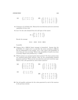 EXERCISES 133
(c)

1 0 0 1 1
0 1 0 1 1

(d)




0 0 0 1 1 1 1
0 1 1 0 0 1 1
1 0 1 0 1 0 1
0 1 1 0 0 1 1




8. Construct a (5, 2)-block code. Discuss the error-detection and error-correction
capabilities of your code.
9. Let C be the code obtained from the null space of the matrix
H =


0 1 0 0 1
1 0 1 0 1
0 0 1 1 1

 .
Decode the message
01111 10101 01110 00011
if possible.
10. Suppose that a 1000-bit binary message is transmitted. Assume that the
probability of a single error is p and that the errors occurring in different
bits are independent of one another. If p = 0.01, what is the probability of
more than one error occurring? What is the probability of exactly two errors
occurring? Repeat this problem for p = 0.0001.
11. Which matrices are canonical parity-check matrices? For those matrices that
are canonical parity-check matrices, what are the corresponding standard
generator matrices? What are the error-detection and error-correction capa-
bilities of the code generated by each of these matrices?
(a)




1 1 0 0 0
0 0 1 0 0
0 0 0 1 0
1 0 0 0 1




(c)

1 1 1 0
1 0 0 1

(b)




0 1 1 0 0 0
1 1 0 1 0 0
0 1 0 0 1 0
1 1 0 0 0 1




(d)




0 0 0 1 0 0 0
0 1 1 0 1 0 0
1 0 1 0 0 1 0
0 1 1 0 0 0 1




12. List all possible syndromes for the codes generated by each of the matrices
in the previous exercise.
 