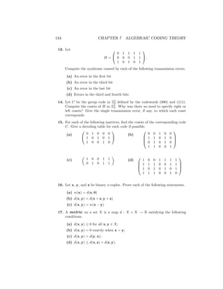 134 CHAPTER 7 ALGEBRAIC CODING THEORY
13. Let
H =


0 1 1 1 1
0 0 0 1 1
1 0 1 0 1

 .
Compute the syndrome caused by each of the following transmission errors.
(a) An error in the first bit
(b) An error in the third bit
(c) An error in the last bit
(d) Errors in the third and fourth bits
14. Let C be the group code in Z3
2 defined by the codewords (000) and (111).
Compute the cosets of H in Z3
2. Why was there no need to specify right or
left cosets? Give the single transmission error, if any, to which each coset
corresponds.
15. For each of the following matrices, find the cosets of the corresponding code
C. Give a decoding table for each code if possible.
(a)


0 1 0 0 0
1 0 1 0 1
1 0 0 1 0


(b)




0 0 1 0 0
1 1 0 1 0
0 1 0 1 0
1 1 0 0 1




(c)

1 0 0 1 1
0 1 0 1 1

(d)




1 0 0 1 1 1 1
1 1 1 0 0 1 1
1 0 1 0 1 0 1
1 1 1 0 0 1 0




16. Let x, y, and z be binary n-tuples. Prove each of the following statements.
(a) w(x) = d(x, 0)
(b) d(x, y) = d(x + z, y + z)
(c) d(x, y) = w(x − y)
17. A metric on a set X is a map d : X × X → R satisfying the following
conditions.
(a) d(x, y) ≥ 0 for all x, y ∈ X;
(b) d(x, y) = 0 exactly when x = y;
(c) d(x, y) = d(y, x);
(d) d(x, y) ≤ d(x, z) + d(z, y).
 