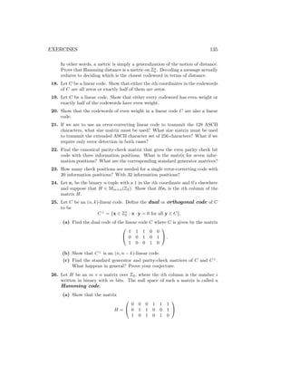 EXERCISES 135
In other words, a metric is simply a generalization of the notion of distance.
Prove that Hamming distance is a metric on Zn
2 . Decoding a message actually
reduces to deciding which is the closest codeword in terms of distance.
18. Let C be a linear code. Show that either the ith coordinates in the codewords
of C are all zeros or exactly half of them are zeros.
19. Let C be a linear code. Show that either every codeword has even weight or
exactly half of the codewords have even weight.
20. Show that the codewords of even weight in a linear code C are also a linear
code.
21. If we are to use an error-correcting linear code to transmit the 128 ASCII
characters, what size matrix must be used? What size matrix must be used
to transmit the extended ASCII character set of 256 characters? What if we
require only error detection in both cases?
22. Find the canonical parity-check matrix that gives the even parity check bit
code with three information positions. What is the matrix for seven infor-
mation positions? What are the corresponding standard generator matrices?
23. How many check positions are needed for a single error-correcting code with
20 information positions? With 32 information positions?
24. Let ei be the binary n-tuple with a 1 in the ith coordinate and 0’s elsewhere
and suppose that H ∈ Mm×n(Z2). Show that Hei is the ith column of the
matrix H.
25. Let C be an (n, k)-linear code. Define the dual or orthogonal code of C
to be
C⊥
= {x ∈ Zn
2 : x · y = 0 for all y ∈ C}.
(a) Find the dual code of the linear code C where C is given by the matrix


1 1 1 0 0
0 0 1 0 1
1 0 0 1 0

 .
(b) Show that C⊥
is an (n, n − k)-linear code.
(c) Find the standard generator and parity-check matrices of C and C⊥
.
What happens in general? Prove your conjecture.
26. Let H be an m × n matrix over Z2, where the ith column is the number i
written in binary with m bits. The null space of such a matrix is called a
Hamming code.
(a) Show that the matrix
H =


0 0 0 1 1 1
0 1 1 0 0 1
1 0 1 0 1 0


 