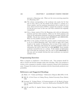 136 CHAPTER 7 ALGEBRAIC CODING THEORY
generates a Hamming code. What are the error-correcting properties
of a Hamming code?
(b) The column corresponding to the syndrome also marks the bit that
was in error; that is, the ith column of the matrix is i written as a
binary number, and the syndrome immediately tells us which bit is in
error. If the received word is (101011), compute the syndrome. In which
bit did the error occur in this case, and what codeword was originally
transmitted?
(c) Give a binary matrix H for the Hamming code with six information
positions and four check positions. What are the check positions and
what are the information positions? Encode the messages (101101) and
(001001). Decode the received words (0010000101) and (0000101100).
What are the possible syndromes for this code?
(d) What is the number of check bits and the number of information bits
in an (m, n)-block Hamming code? Give both an upper and a lower
bound on the number of information bits in terms of the number of
check bits. Hamming codes having the maximum possible number of
information bits with k check bits are called perfect. Every possible
syndrome except 0 occurs as a column. If the number of information
bits is less than the maximum, then the code is called shortened. In
this case, give an example showing that some syndromes can represent
multiple errors.
Programming Exercises
Write a program to implement a (16, 12)-linear code. Your program should be
able to encode and decode messages using coset decoding. Once your program is
written, write a program to simulate a binary symmetric channel with transmission
noise. Compare the results of your simulation with the theoretically predicted error
probability.
References and Suggested Readings
[1] Blake, I. F. “Codes and Designs,” Mathematics Magazine 52 (1979), 81–95.
[2] Hill, R. A First Course in Coding Theory. Oxford University Press, Oxford,
1986.
[3] Levinson, N. “Coding Theory: A Counterexample to G. H. Hardy’s Concep-
tion of Applied Mathematics,” American Mathematical Monthly 77 (1970),
249–58.
[4] Lidl, R. and Pilz, G. Applied Abstract Algebra. Springer-Verlag, New York,
1984.
 