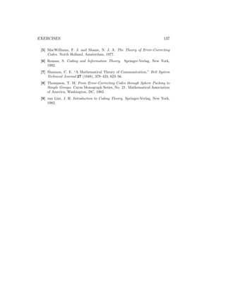 EXERCISES 137
[5] MacWilliams, F. J. and Sloane, N. J. A. The Theory of Error-Correcting
Codes. North Holland, Amsterdam, 1977.
[6] Roman, S. Coding and Information Theory. Springer-Verlag, New York,
1992.
[7] Shannon, C. E. “A Mathematical Theory of Communication,” Bell System
Technical Journal 27 (1948), 379–423, 623–56.
[8] Thompson, T. M. From Error-Correcting Codes through Sphere Packing to
Simple Groups. Carus Monograph Series, No. 21. Mathematical Association
of America, Washington, DC, 1983.
[9] van Lint, J. H. Introduction to Coding Theory. Springer-Verlag, New York,
1982.
 