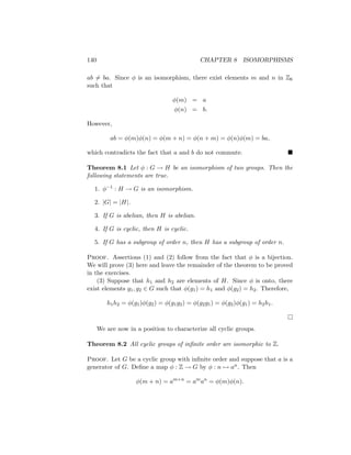 140 CHAPTER 8 ISOMORPHISMS
ab 6= ba. Since φ is an isomorphism, there exist elements m and n in Z6
such that
φ(m) = a
φ(n) = b.
However,
ab = φ(m)φ(n) = φ(m + n) = φ(n + m) = φ(n)φ(m) = ba,
which contradicts the fact that a and b do not commute. 
Theorem 8.1 Let φ : G → H be an isomorphism of two groups. Then the
following statements are true.
1. φ−1 : H → G is an isomorphism.
2. |G| = |H|.
3. If G is abelian, then H is abelian.
4. If G is cyclic, then H is cyclic.
5. If G has a subgroup of order n, then H has a subgroup of order n.
Proof. Assertions (1) and (2) follow from the fact that φ is a bijection.
We will prove (3) here and leave the remainder of the theorem to be proved
in the exercises.
(3) Suppose that h1 and h2 are elements of H. Since φ is onto, there
exist elements g1, g2 ∈ G such that φ(g1) = h1 and φ(g2) = h2. Therefore,
h1h2 = φ(g1)φ(g2) = φ(g1g2) = φ(g2g1) = φ(g2)φ(g1) = h2h1.

We are now in a position to characterize all cyclic groups.
Theorem 8.2 All cyclic groups of infinite order are isomorphic to Z.
Proof. Let G be a cyclic group with infinite order and suppose that a is a
generator of G. Define a map φ : Z → G by φ : n 7→ an. Then
φ(m + n) = am+n
= am
an
= φ(m)φ(n).
 