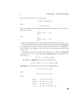 6 CHAPTER 0 PRELIMINARIES
If A = {1, 3, 5} and B = {1, 2, 3, 9}, then
A ∪ B = {1, 2, 3, 5, 9}
and
A ∩ B = {1, 3}.
We can consider the union and the intersection of more than two sets. In
this case we write
n
[
i=1
Ai = A1 ∪ . . . ∪ An
and
n

i=1
Ai = A1 ∩ . . . ∩ An
for the union and intersection, respectively, of the collection of sets A1, . . . An.
When two sets have no elements in common, they are said to be disjoint;
for example, if E is the set of even integers and O is the set of odd integers,
then E and O are disjoint. Two sets A and B are disjoint exactly when
A ∩ B = ∅.
Sometimes we will work within one fixed set U, called the universal
set. For any set A ⊂ U, we define the complement of A, denoted by A0,
to be the set
A0
= {x : x ∈ U and x /
∈ A}.
We define the difference of two sets A and B to be
A  B = A ∩ B0
= {x : x ∈ A and x /
∈ B}.
Example 1. Let R be the universal set and suppose that
A = {x ∈ R : 0  x ≤ 3}
and
B = {x ∈ R : 2 ≤ x  4}.
Then
A ∩ B = {x ∈ R : 2 ≤ x ≤ 3}
A ∪ B = {x ∈ R : 0  x  4}
A  B = {x ∈ R : 0  x  2}
A0
= {x ∈ R : x ≤ 0 or x  3 }.

 