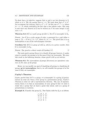 8.1 DEFINITION AND EXAMPLES 141
To show that φ is injective, suppose that m and n are two elements in Z,
where m 6= n. We can assume that m  n. We must show that am 6= an.
Let us suppose the contrary; that is, am = an. In this case am−n = e, where
m − n  0, which contradicts the fact that a has infinite order. Our map
is onto since any element in G can be written as an for some integer n and
φ(n) = an. 
Theorem 8.3 If G is a cyclic group of order n, then G is isomorphic to Zn.
Proof. Let G be a cyclic group of order n generated by a and define a
map φ : Zn → G by φ : k 7→ ak, where 0 ≤ k  n. The proof that φ is an
isomorphism is one of the end-of-chapter exercises. 
Corollary 8.4 If G is a group of order p, where p is a prime number, then
G is isomorphic to Zp.
Proof. The proof is a direct result of Corollary 5.7. 
The main goal in group theory is to classify all groups; however, it makes
sense to consider two groups to be the same if they are isomorphic. We state
this result in the following theorem, whose proof is left as an exercise.
Theorem 8.5 The isomorphism of groups determines an equivalence rela-
tion on the class of all groups.
Hence, we can modify our goal of classifying all groups to classifying all
groups up to isomorphism; that is, we will consider two groups to be the
same if they are isomorphic.
Cayley’s Theorem
Cayley proved that if G is a group, it is isomorphic to a group of permu-
tations on some set; hence, every group is a permutation group. Cayley’s
Theorem is what we call a representation theorem. The aim of represen-
tation theory is to find an isomorphism of some group G that we wish to
study into a group that we know a great deal about, such as a group of
permutations or matrices.
Example 6. Consider the group Z3. The Cayley table for Z3 is as follows.
+ 0 1 2
0 0 1 2
1 1 2 0
2 2 0 1
 