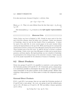 8.2 DIRECT PRODUCTS 143
It is also one-to-one, because if φ(g)(a) = φ(h)(a), then
ga = λga = λha = ha.
Hence, g = h. That φ is onto follows from the fact that φ(g) = λg for any
λg ∈ G. 
The isomorphism g 7→ λg is known as the left regular representation
of G.
Historical Note
Arthur Cayley was born in England in 1821, though he spent much of the first
part of his life in Russia, where his father was a merchant. Cayley was educated
at Cambridge, where he took the first Smith’s Prize in mathematics. A lawyer
for much of his adult life, he wrote several papers in his early twenties before
entering the legal profession at the age of 25. While practicing law he continued his
mathematical research, writing more than 300 papers during this period of his life.
These included some of his best work. In 1863 he left law to become a professor
at Cambridge. Cayley wrote more than 900 papers in fields such as group theory,
geometry, and linear algebra. His legal knowledge was very valuable to Cambridge;
he participated in the writing of many of the university’s statutes. Cayley was also
one of the people responsible for the admission of women to Cambridge.
8.2 Direct Products
Given two groups G and H, it is possible to construct a new group from
the Cartesian product of G and H, G × H. Conversely, given a large group,
it is sometimes possible to decompose the group; that is, a group is some-
times isomorphic to the direct product of two smaller groups. Rather than
studying a large group G, it is often easier to study the component groups
of G.
External Direct Products
If (G, ·) and (H, ◦) are groups, then we can make the Cartesian product of
G and H into a new group. As a set, our group is just the ordered pairs
(g, h) ∈ G × H where g ∈ G and h ∈ H. We can define a binary operation
on G × H by
(g1, h1)(g2, h2) = (g1 · g2, h1 ◦ h2);
 