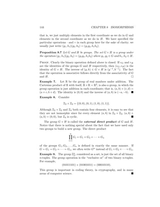 144 CHAPTER 8 ISOMORPHISMS
that is, we just multiply elements in the first coordinate as we do in G and
elements in the second coordinate as we do in H. We have specified the
particular operations · and ◦ in each group here for the sake of clarity; we
usually just write (g1, h1)(g2, h2) = (g1g2, h1h2).
Proposition 8.7 Let G and H be groups. The set G × H is a group under
the operation (g1, h1)(g2, h2) = (g1g2, h1h2) where g1, g2 ∈ G and h1, h2 ∈ H.
Proof. Clearly the binary operation defined above is closed. If eG and eH
are the identities of the groups G and H respectively, then (eG, eH) is the
identity of G × H. The inverse of (g, h) ∈ G × H is (g−1, h−1). The fact
that the operation is associative follows directly from the associativity of G
and H. 
Example 7. Let R be the group of real numbers under addition. The
Cartesian product of R with itself, R×R = R2, is also a group, in which the
group operation is just addition in each coordinate; that is, (a, b) + (c, d) =
(a + c, b + d). The identity is (0, 0) and the inverse of (a, b) is (−a, −b). 
Example 8. Consider
Z2 × Z2 = {(0, 0), (0, 1), (1, 0), (1, 1)}.
Although Z2 × Z2 and Z4 both contain four elements, it is easy to see that
they are not isomorphic since for every element (a, b) in Z2 × Z2, (a, b) +
(a, b) = (0, 0), but Z4 is cyclic. 
The group G × H is called the external direct product of G and H.
Notice that there is nothing special about the fact that we have used only
two groups to build a new group. The direct product
n
Y
i=1
Gi = G1 × G2 × · · · × Gn
of the groups G1, G2, . . . , Gn is defined in exactly the same manner. If
G = G1 = G2 = · · · = Gn, we often write Gn instead of G1 × G2 × · · · × Gn.
Example 9. The group Zn
2 , considered as a set, is just the set of all binary
n-tuples. The group operation is the “exclusive or” of two binary n-tuples.
For example,
(01011101) + (01001011) = (00010110).
This group is important in coding theory, in cryptography, and in many
areas of computer science. 
 