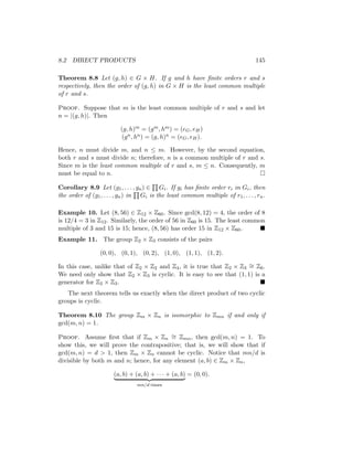 8.2 DIRECT PRODUCTS 145
Theorem 8.8 Let (g, h) ∈ G × H. If g and h have finite orders r and s
respectively, then the order of (g, h) in G × H is the least common multiple
of r and s.
Proof. Suppose that m is the least common multiple of r and s and let
n = |(g, h)|. Then
(g, h)m = (gm, hm) = (eG, eH)
(gn, hn) = (g, h)n = (eG, eH).
Hence, n must divide m, and n ≤ m. However, by the second equation,
both r and s must divide n; therefore, n is a common multiple of r and s.
Since m is the least common multiple of r and s, m ≤ n. Consequently, m
must be equal to n. 
Corollary 8.9 Let (g1, . . . , gn) ∈
Q
Gi. If gi has finite order ri in Gi, then
the order of (g1, . . . , gn) in
Q
Gi is the least common multiple of r1, . . . , rn.
Example 10. Let (8, 56) ∈ Z12 × Z60. Since gcd(8, 12) = 4, the order of 8
is 12/4 = 3 in Z12. Similarly, the order of 56 in Z60 is 15. The least common
multiple of 3 and 15 is 15; hence, (8, 56) has order 15 in Z12 × Z60. 
Example 11. The group Z2 × Z3 consists of the pairs
(0, 0), (0, 1), (0, 2), (1, 0), (1, 1), (1, 2).
In this case, unlike that of Z2 × Z2 and Z4, it is true that Z2 × Z3
∼
= Z6.
We need only show that Z2 × Z3 is cyclic. It is easy to see that (1, 1) is a
generator for Z2 × Z3. 
The next theorem tells us exactly when the direct product of two cyclic
groups is cyclic.
Theorem 8.10 The group Zm × Zn is isomorphic to Zmn if and only if
gcd(m, n) = 1.
Proof. Assume first that if Zm × Zn
∼
= Zmn, then gcd(m, n) = 1. To
show this, we will prove the contrapositive; that is, we will show that if
gcd(m, n) = d  1, then Zm × Zn cannot be cyclic. Notice that mn/d is
divisible by both m and n; hence, for any element (a, b) ∈ Zm × Zn,
(a, b) + (a, b) + · · · + (a, b)
| {z }
mn/d times
= (0, 0).
 