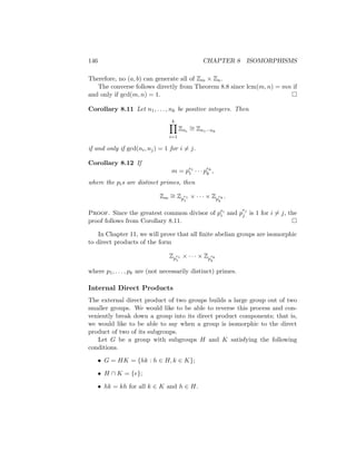 146 CHAPTER 8 ISOMORPHISMS
Therefore, no (a, b) can generate all of Zm × Zn.
The converse follows directly from Theorem 8.8 since lcm(m, n) = mn if
and only if gcd(m, n) = 1. 
Corollary 8.11 Let n1, . . . , nk be positive integers. Then
k
Y
i=1
Zni
∼
= Zn1···nk
if and only if gcd(ni, nj) = 1 for i 6= j.
Corollary 8.12 If
m = pe1
1 · · · pek
k ,
where the pis are distinct primes, then
Zm
∼
= Zp
e1
1
× · · · × Zp
ek
k
.
Proof. Since the greatest common divisor of pei
i and p
ej
j is 1 for i 6= j, the
proof follows from Corollary 8.11. 
In Chapter 11, we will prove that all finite abelian groups are isomorphic
to direct products of the form
Zp
e1
1
× · · · × Zp
ek
k
where p1, . . . , pk are (not necessarily distinct) primes.
Internal Direct Products
The external direct product of two groups builds a large group out of two
smaller groups. We would like to be able to reverse this process and con-
veniently break down a group into its direct product components; that is,
we would like to be able to say when a group is isomorphic to the direct
product of two of its subgroups.
Let G be a group with subgroups H and K satisfying the following
conditions.
• G = HK = {hk : h ∈ H, k ∈ K};
• H ∩ K = {e};
• hk = kh for all k ∈ K and h ∈ H.
 