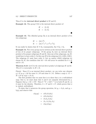 8.2 DIRECT PRODUCTS 147
Then G is the internal direct product of H and K.
Example 12. The group U(8) is the internal direct product of
H = {1, 3}
K = {1, 5}.

Example 13. The dihedral group D6 is an internal direct product of its
two subgroups
H = {id, r3
}
K = {id, r2
, r4
, s, r2
s, r4
s}.
It can easily be shown that K ∼
= S3; consequently, D6
∼
= Z2 × S3. 
Example 14. Not every group can be written as the internal direct product
of two of its proper subgroups. If the group S3 were an internal direct
product of its proper subgroups H and K, then one of the subgroups, say H,
would have to have order 3. In this case H is the subgroup {(1), (123), (132)}.
The subgroup K must have order 2, but no matter which subgroup we
choose for K, the condition that hk = kh will never be satisfied for h ∈ H
and k ∈ K. 
Theorem 8.13 Let G be the internal direct product of subgroups H and K.
Then G is isomorphic to H × K.
Proof. Since G is an internal direct product, we can write any element
g ∈ G as g = hk for some h ∈ H and some k ∈ K. Define a map φ : G →
H × K by φ(g) = (h, k).
The first problem that we must face is to show that φ is a well-defined
map; that is, we must show that h and k are uniquely determined by g.
Suppose that g = hk = h0k0. Then h−1h0 = k(k0)−1 is in both H and K, so
it must be the identity. Therefore, h = h0 and k = k0, which proves that φ
is, indeed, well-defined.
To show that φ preserves the group operation, let g1 = h1k1 and g2 =
h2k2 and observe that
φ(g1g2) = φ(h1k1h2k2)
= φ(h1h2k1k2)
= (h1h2, k1k2)
= (h1, k1)(h2, k2)
= φ(g1)φ(g2).
 