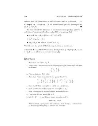 148 CHAPTER 8 ISOMORPHISMS
We will leave the proof that φ is one-to-one and onto as an exercise. 
Example 15. The group Z6 is an internal direct product isomorphic to
{0, 2, 4} × {0, 3}. 
We can extend the definition of an internal direct product of G to a
collection of subgroups H1, H2, . . . , Hn of G, by requiring that
• G = H1H2 · · · Hn = {h1h2 · · · hn : hi ∈ Hi};
• Hi ∩ h∪j6=iHji = {e};
• hihj = hjhi for all hi ∈ Hi and hj ∈ Hj.
We will leave the proof of the following theorem as an exercise.
Theorem 8.14 Let G be the internal direct product of subgroups Hi, where
i = 1, 2, . . . , n. Then G is isomorphic to
Q
i Hi.
Exercises
1. Prove that Z ∼
= nZ for n 6= 0.
2. Prove that C∗
is isomorphic to the subgroup of GL2(R) consisting of matrices
of the form 
a b
−b a

.
3. Prove or disprove: U(8) ∼
= Z4.
4. Prove that U(8) is isomorphic to the group of matrices

1 0
0 1

,

1 0
0 −1

,

−1 0
0 1

,

−1 0
0 −1

.
5. Show that U(5) is isomorphic to U(10), but U(12) is not.
6. Show that the nth roots of unity are isomorphic to Zn.
7. Show that any cyclic group of order n is isomorphic to Zn.
8. Prove that Q is not isomorphic to Z.
9. Let G = R  {−1} and define a binary operation on G by
a ∗ b = a + b + ab.
Prove that G is a group under this operation. Show that (G, ∗) is isomorphic
to the multiplicative group of nonzero real numbers.
 