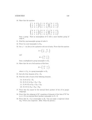 EXERCISES 149
10. Show that the matrices


1 0 0
0 1 0
0 0 1




1 0 0
0 0 1
0 1 0




0 1 0
1 0 0
0 0 1




0 0 1
1 0 0
0 1 0




0 0 1
0 1 0
1 0 0




0 1 0
0 0 1
1 0 0


form a group. Find an isomorphism of G with a more familiar group of
order 6.
11. Find five non-isomorphic groups of order 8.
12. Prove S4 is not isomorphic to D12.
13. Let ω = cis (2πi/n) be a primitive nth root of unity. Prove that the matrices
A =

ω 0
0 ω−1

and
B =

0 1
1 0

form a multiplicative group isomorphic to Dn.
14. Show that the set of all matrices of the form
B =

±1 n
0 1

,
where n ∈ Zn, is a group isomorphic to Dn.
15. List all of the elements of Z4 × Z2.
16. Find the order of each of the following elements.
(a) (3, 4) in Z4 × Z6
(b) (6, 15, 4) in Z30 × Z45 × Z24
(c) (5, 10, 15) in Z25 × Z25 × Z25
(d) (8, 8, 8) in Z10 × Z24 × Z80
17. Prove that D4 cannot be the internal direct product of two of its proper
subgroups.
18. Prove that the subgroup of Q∗
consisting of elements of the form 2m
3n
for
m, n ∈ Z is an internal direct product isomorphic to Z × Z.
19. Prove that S3 × Z2 is isomorphic to D6. Can you make a conjecture about
D2n? Prove your conjecture. [Hint: Draw the picture.]
 