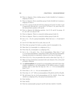 150 CHAPTER 8 ISOMORPHISMS
20. Prove or disprove: Every abelian group of order divisible by 3 contains a
subgroup of order 3.
21. Prove or disprove: Every nonabelian group of order divisible by 6 contains a
subgroup of order 6.
22. Let G be a group of order 20. If G has subgroups H and K of orders 4 and
5 respectively such that hk = kh for all h ∈ H and k ∈ K, prove that G is
the internal direct product of H and K.
23. Prove or disprove the following assertion. Let G, H, and K be groups. If
G × K ∼
= H × K, then G ∼
= H.
24. Prove or disprove: There is a noncyclic abelian group of order 51.
25. Prove or disprove: There is a noncyclic abelian group of order 52.
26. Let φ : G1 → G2 be a group isomorphism. Show that φ(x) = e if and only if
x = e.
27. Let G ∼
= H. Show that if G is cyclic, then so is H.
28. Prove that any group G of order p, p prime, must be isomorphic to Zp.
29. Show that Sn is isomorphic to a subgroup of An+2.
30. Prove that Dn is isomorphic to a subgroup of Sn.
31. Let φ : G1 → G2 and ψ : G2 → G3 be isomorphisms. Show that φ−1
and
ψ ◦φ are both isomorphisms. Using these results, show that the isomorphism
of groups determines an equivalence relation on the class of all groups.
32. Prove U(5) ∼
= Z4. Can you generalize this result to show that U(p) ∼
= Zp−1?
33. Write out the permutations associated with each element of S3 in the proof
of Cayley’s Theorem.
34. An automorphism of a group G is an isomorphism with itself. Prove that
complex conjugation is an automorphism of the additive group of complex
numbers; that is, show that the map φ(a + bi) = a − bi is an isomorphism
from C to C.
35. Prove that a + ib 7→ a − ib is an automorphism of C∗
.
36. Prove that A 7→ B−1
AB is an automorphism of SL2(R) for all B in GL2(R).
37. We will denote the set of all automorphisms of G by Aut(G). Prove that
Aut(G) is a subgroup of SG, the group of permutations of G.
38. Find Aut(Z6).
39. Find Aut(Z).
40. Find two nonisomorphic groups G and H such that Aut(G) ∼
= Aut(H).
 