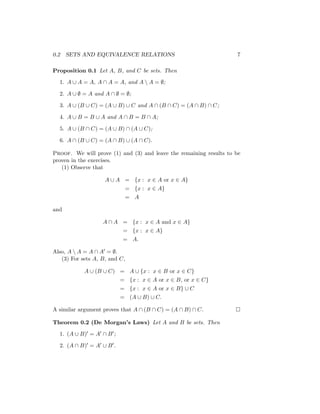 0.2 SETS AND EQUIVALENCE RELATIONS 7
Proposition 0.1 Let A, B, and C be sets. Then
1. A ∪ A = A, A ∩ A = A, and A  A = ∅;
2. A ∪ ∅ = A and A ∩ ∅ = ∅;
3. A ∪ (B ∪ C) = (A ∪ B) ∪ C and A ∩ (B ∩ C) = (A ∩ B) ∩ C;
4. A ∪ B = B ∪ A and A ∩ B = B ∩ A;
5. A ∪ (B ∩ C) = (A ∪ B) ∩ (A ∪ C);
6. A ∩ (B ∪ C) = (A ∩ B) ∪ (A ∩ C).
Proof. We will prove (1) and (3) and leave the remaining results to be
proven in the exercises.
(1) Observe that
A ∪ A = {x : x ∈ A or x ∈ A}
= {x : x ∈ A}
= A
and
A ∩ A = {x : x ∈ A and x ∈ A}
= {x : x ∈ A}
= A.
Also, A  A = A ∩ A0 = ∅.
(3) For sets A, B, and C,
A ∪ (B ∪ C) = A ∪ {x : x ∈ B or x ∈ C}
= {x : x ∈ A or x ∈ B, or x ∈ C}
= {x : x ∈ A or x ∈ B} ∪ C
= (A ∪ B) ∪ C.
A similar argument proves that A ∩ (B ∩ C) = (A ∩ B) ∩ C. 
Theorem 0.2 (De Morgan’s Laws) Let A and B be sets. Then
1. (A ∪ B)0 = A0 ∩ B0;
2. (A ∩ B)0 = A0 ∪ B0.
 