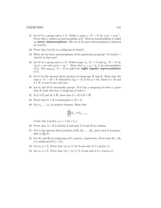 EXERCISES 151
41. Let G be a group and g ∈ G. Define a map ig : G → G by ig(x) = gxg−1
.
Prove that ig defines an automorphism of G. Such an automorphism is called
an inner automorphism. The set of all inner automorphisms is denoted
by Inn(G).
42. Prove that Inn(G) is a subgroup of Aut(G).
43. What are the inner automorphisms of the quaternion group Q8? Is Inn(G) =
Aut(G) in this case?
44. Let G be a group and g ∈ G. Define maps λg : G → G and ρg : G → G by
λg(x) = gx and ρg(x) = xg−1
. Show that ig = ρg ◦ λg is an automorphism
of G. The map ρg : G → G is called the right regular representation
of G.
45. Let G be the internal direct product of subgroups H and K. Show that the
map φ : G → H × K defined by φ(g) = (h, k) for g = hk, where h ∈ H and
k ∈ K, is one-to-one and onto.
46. Let G and H be isomorphic groups. If G has a subgroup of order n, prove
that H must also have a subgroup of order n.
47. If G ∼
= G and H ∼
= H, show that G × H ∼
= G × H.
48. Prove that G × H is isomorphic to H × G.
49. Let n1, . . . , nk be positive integers. Show that
k
Y
i=1
Zni
∼
= Zn1···nk
if and only if gcd(ni, nj) = 1 for i 6= j.
50. Prove that A × B is abelian if and only if A and B are abelian.
51. If G is the internal direct product of H1, H2, . . . , Hn, prove that G is isomor-
phic to
Q
i Hi.
52. Let H1 and H2 be subgroups of G1 and G2, respectively. Prove that H1 ×H2
is a subgroup of G1 × G2.
53. Let m, n ∈ Z. Prove that hm, ni ∼
= hdi if and only if d = gcd(m, n).
54. Let m, n ∈ Z. Prove that hmi ∩ hni ∼
= hli if and only if d = lcm(m, n).
 