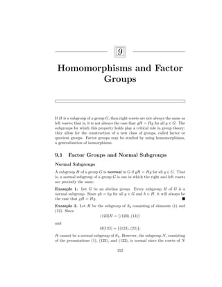 9
Homomorphisms and Factor
Groups
If H is a subgroup of a group G, then right cosets are not always the same as
left cosets; that is, it is not always the case that gH = Hg for all g ∈ G. The
subgroups for which this property holds play a critical role in group theory:
they allow for the construction of a new class of groups, called factor or
quotient groups. Factor groups may be studied by using homomorphisms,
a generalization of isomorphisms.
9.1 Factor Groups and Normal Subgroups
Normal Subgroups
A subgroup H of a group G is normal in G if gH = Hg for all g ∈ G. That
is, a normal subgroup of a group G is one in which the right and left cosets
are precisely the same.
Example 1. Let G be an abelian group. Every subgroup H of G is a
normal subgroup. Since gh = hg for all g ∈ G and h ∈ H, it will always be
the case that gH = Hg. 
Example 2. Let H be the subgroup of S3 consisting of elements (1) and
(12). Since
(123)H = {(123), (13)}
and
H(123) = {(123), (23)},
H cannot be a normal subgroup of S3. However, the subgroup N, consisting
of the permutations (1), (123), and (132), is normal since the cosets of N
152
 