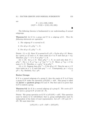 9.1 FACTOR GROUPS AND NORMAL SUBGROUPS 153
are
N = {(1), (123), (132)}
(12)N = N(12) = {(12), (13), (23)}.

The following theorem is fundamental to our understanding of normal
subgroups.
Theorem 9.1 Let G be a group and N be a subgroup of G. Then the
following statements are equivalent.
1. The subgroup N is normal in G.
2. For all g ∈ G, gNg−1 ⊂ N.
3. For all g ∈ G, gNg−1 = N.
Proof. (1) ⇒ (2). Since N is normal in G, gN = Ng for all g ∈ G. Hence,
for a given g ∈ G and n ∈ N, there exists an n0 in N such that gn = n0g.
Therefore, gng−1 = n0 ∈ N or gNg−1 ⊂ N.
(2) ⇒ (3). Let g ∈ G. Since gNg−1 ⊂ N, we need only show N ⊂
gNg−1. For n ∈ N, g−1ng = g−1n(g−1)−1 ∈ N. Hence, g−1ng = n0 for
some n0 ∈ N. Therefore, n = gn0g−1 is in gNg−1.
(3) ⇒ (1). Suppose that gNg−1 = N for all g ∈ G. Then for any n ∈ N
there exists an n0 ∈ N such that gng−1 = n0. Consequently, gn = n0g or
gN ⊂ Ng. Similarly, Ng ⊂ gN. 
Factor Groups
If N is a normal subgroup of a group G, then the cosets of N in G form
a group G/N under the operation (aN)(bN) = abN. This group is called
the factor or quotient group of G and N. Our first task is to prove that
G/N is indeed a group.
Theorem 9.2 Let N be a normal subgroup of a group G. The cosets of N
in G form a group G/N of order [G : N].
Proof. The group operation on G/N is (aN)(bN) = abN. This operation
must be shown to be well-defined; that is, group multiplication must be
independent of the choice of coset representative. Let aN = bN and cN =
dN. We must show that
(aN)(cN) = acN = bdN = (bN)(dN).
 