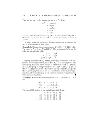 154 CHAPTER 9 HOMOMORPHISMS AND FACTOR GROUPS
Then a = bn1 and c = dn2 for some n1 and n2 in N. Hence,
acN = bn1dn2N
= bn1dN
= bn1Nd
= bNd
= bdN.
The remainder of the theorem is easy: eN = N is the identity and g−1N is
the inverse of gN. The order of G/N is, of course, the number of cosets of
N in G. 
It is very important to remember that the elements in a factor group are
sets of elements in the original group.
Example 3. Consider the normal subgroup of S3, N = {(1), (123), (132)}.
The cosets of N in S3 are N and (12)N. The factor group S3/N has the
following multiplication table.
N (12)N
N N (12)N
(12)N (12)N N
This group is isomorphic to Z2. At first, multiplying cosets seems both com-
plicated and strange; however, notice that S3/N is a smaller group. The
factor group displays a certain amount of information about S3. Actually,
N = A3, the group of even permutations, and (12)N = {(12), (13), (23)} is
the set of odd permutations. The information captured in G/N is parity;
that is, multiplying two even or two odd permutations results in an even per-
mutation, whereas multiplying an odd permutation by an even permutation
yields an odd permutation. 
Example 4. Consider the normal subgroup 3Z of Z. The cosets of 3Z in Z
are
0 + 3Z = {. . . , −3, 0, 3, 6, . . .}
1 + 3Z = {. . . , −2, 1, 4, 7, . . .}
2 + 3Z = {. . . , −1, 2, 5, 8, . . .}.
The group Z/3Z is given by the multiplication table below.
+ 0 + 3Z 1 + 3Z 2 + 3Z
0 + 3Z 0 + 3Z 1 + 3Z 2 + 3Z
1 + 3Z 1 + 3Z 2 + 3Z 0 + 3Z
2 + 3Z 2 + 3Z 0 + 3Z 1 + 3Z
 