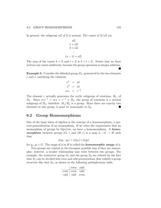 9.2 GROUP HOMOMORPHISMS 155
In general, the subgroup nZ of Z is normal. The cosets of Z/nZ are
nZ
1 + nZ
2 + nZ
.
.
.
(n − 1) + nZ.
The sum of the cosets k + Z and l + Z is k + l + Z. Notice that we have
written our cosets additively, because the group operation is integer addition.

Example 5. Consider the dihedral group Dn, generated by the two elements
r and s, satisfying the relations
rn
= id
s2
= id
srs = r−1
.
The element r actually generates the cyclic subgroup of rotations, Rn, of
Dn. Since srs−1 = srs = r−1 ∈ Rn, the group of rotations is a normal
subgroup of Dn; therefore, Dn/Rn is a group. Since there are exactly two
elements in this group, it must be isomorphic to Z2. 
9.2 Group Homomorphisms
One of the basic ideas of algebra is the concept of a homomorphism, a nat-
ural generalization of an isomorphism. If we relax the requirement that an
isomorphism of groups be bijective, we have a homomorphism. A homo-
morphism between groups (G, ·) and (H, ◦) is a map φ : G → H such
that
φ(g1 · g2) = φ(g1) ◦ φ(g2)
for g1, g2 ∈ G. The range of φ in H is called the homomorphic image of φ.
Two groups are related in the strongest possible way if they are isomor-
phic; however, a weaker relationship may exist between two groups. For
example, the symmetric group Sn and the group Z2 are related by the fact
that Sn can be divided into even and odd permutations that exhibit a group
structure like that Z2, as shown in the following multiplication table.
even odd
even even odd
odd odd even
 