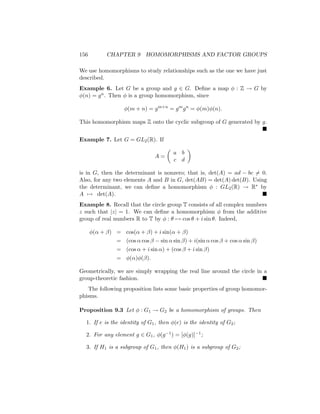 156 CHAPTER 9 HOMOMORPHISMS AND FACTOR GROUPS
We use homomorphisms to study relationships such as the one we have just
described.
Example 6. Let G be a group and g ∈ G. Define a map φ : Z → G by
φ(n) = gn. Then φ is a group homomorphism, since
φ(m + n) = gm+n
= gm
gn
= φ(m)φ(n).
This homomorphism maps Z onto the cyclic subgroup of G generated by g.

Example 7. Let G = GL2(R). If
A =

a b
c d

is in G, then the determinant is nonzero; that is, det(A) = ad − bc 6= 0.
Also, for any two elements A and B in G, det(AB) = det(A) det(B). Using
the determinant, we can define a homomorphism φ : GL2(R) → R∗ by
A 7→ det(A). 
Example 8. Recall that the circle group T consists of all complex numbers
z such that |z| = 1. We can define a homomorphism φ from the additive
group of real numbers R to T by φ : θ 7→ cos θ + i sin θ. Indeed,
φ(α + β) = cos(α + β) + i sin(α + β)
= (cos α cos β − sin α sin β) + i(sin α cos β + cos α sin β)
= (cos α + i sin α) + (cos β + i sin β)
= φ(α)φ(β).
Geometrically, we are simply wrapping the real line around the circle in a
group-theoretic fashion. 
The following proposition lists some basic properties of group homomor-
phisms.
Proposition 9.3 Let φ : G1 → G2 be a homomorphism of groups. Then
1. If e is the identity of G1, then φ(e) is the identity of G2;
2. For any element g ∈ G1, φ(g−1) = [φ(g)]−1;
3. If H1 is a subgroup of G1, then φ(H1) is a subgroup of G2;
 
