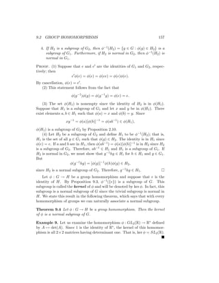 9.2 GROUP HOMOMORPHISMS 157
4. If H2 is a subgroup of G2, then φ−1(H2) = {g ∈ G : φ(g) ∈ H2} is a
subgroup of G1. Furthermore, if H2 is normal in G2, then φ−1(H2) is
normal in G1.
Proof. (1) Suppose that e and e0 are the identities of G1 and G2, respec-
tively; then
e0
φ(e) = φ(e) = φ(ee) = φ(e)φ(e).
By cancellation, φ(e) = e0.
(2) This statement follows from the fact that
φ(g−1
)φ(g) = φ(g−1
g) = φ(e) = e.
(3) The set φ(H1) is nonempty since the identity of H2 is in φ(H1).
Suppose that H1 is a subgroup of G1 and let x and y be in φ(H1). There
exist elements a, b ∈ H1 such that φ(a) = x and φ(b) = y. Since
xy−1
= φ(a)[φ(b)]−1
= φ(ab−1
) ∈ φ(H1),
φ(H1) is a subgroup of G2 by Proposition 2.10.
(4) Let H2 be a subgroup of G2 and define H1 to be φ−1(H2); that is,
H1 is the set of all g ∈ G1 such that φ(g) ∈ H2. The identity is in H1 since
φ(e) = e. If a and b are in H1, then φ(ab−1) = φ(a)[φ(b)]−1 is in H2 since H2
is a subgroup of G2. Therefore, ab−1 ∈ H1 and H1 is a subgroup of G1. If
H2 is normal in G2, we must show that g−1hg ∈ H1 for h ∈ H1 and g ∈ G1.
But
φ(g−1
hg) = [φ(g)]−1
φ(h)φ(g) ∈ H2,
since H2 is a normal subgroup of G2. Therefore, g−1hg ∈ H1. 
Let φ : G → H be a group homomorphism and suppose that e is the
identity of H. By Proposition 9.3, φ−1({e}) is a subgroup of G. This
subgroup is called the kernel of φ and will be denoted by ker φ. In fact, this
subgroup is a normal subgroup of G since the trivial subgroup is normal in
H. We state this result in the following theorem, which says that with every
homomorphism of groups we can naturally associate a normal subgroup.
Theorem 9.4 Let φ : G → H be a group homomorphism. Then the kernel
of φ is a normal subgroup of G.
Example 9. Let us examine the homomorphism φ : GL2(R) → R∗ defined
by A 7→ det(A). Since 1 is the identity of R∗, the kernel of this homomor-
phism is all 2×2 matrices having determinant one. That is, ker φ = SL2(R).

 