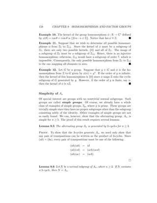 158 CHAPTER 9 HOMOMORPHISMS AND FACTOR GROUPS
Example 10. The kernel of the group homomorphism φ : R → C∗ defined
by φ(θ) = cos θ + i sin θ is {2πn : n ∈ Z}. Notice that ker φ ∼
= Z. 
Example 11. Suppose that we wish to determine all possible homomor-
phisms φ from Z7 to Z12. Since the kernel of φ must be a subgroup of
Z7, there are only two possible kernels, {0} and all of Z7. The image of
a subgroup of Z7 must be a subgroup of Z12. Hence, there is no injective
homomorphism; otherwise, Z12 would have a subgroup of order 7, which is
impossible. Consequently, the only possible homomorphism from Z7 to Z12
is the one mapping all elements to zero. 
Example 12. Let G be a group. Suppose that g ∈ G and φ is the ho-
momorphism from Z to G given by φ(n) = gn. If the order of g is infinite,
then the kernel of this homomorphism is {0} since φ maps Z onto the cyclic
subgroup of G generated by g. However, if the order of g is finite, say n,
then the kernel of φ is nZ. 
Simplicity of An
Of special interest are groups with no nontrivial normal subgroups. Such
groups are called simple groups. Of course, we already have a whole
class of examples of simple groups, Zp, where p is prime. These groups are
trivially simple since they have no proper subgroups other than the subgroup
consisting solely of the identity. Other examples of simple groups are not
so easily found. We can, however, show that the alternating group, An, is
simple for n ≥ 5. The proof of this result requires several lemmas.
Lemma 9.5 The alternating group An is generated by 3-cycles for n ≥ 3.
Proof. To show that the 3-cycles generate An, we need only show that
any pair of transpositions can be written as the product of 3-cycles. Since
(ab) = (ba), every pair of transpositions must be one of the following:
(ab)(ab) = id
(ab)(cd) = (acb)(acd)
(ab)(ac) = (acb).

Lemma 9.6 Let N be a normal subgroup of An, where n ≥ 3. If N contains
a 3-cycle, then N = An.
 