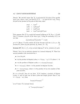9.2 GROUP HOMOMORPHISMS 159
Proof. We will first show that An is generated by 3-cycles of the specific
form (ijk), where i and j are fixed in {1, 2, . . . , n} and we let k vary. Every
3-cycle is the product of 3-cycles of this form, since
(iaj) = (ija)2
(iab) = (ijb)(ija)2
(jab) = (ijb)2
(ija)
(abc) = (ija)2
(ijc)(ijb)2
(ija).
Now suppose that N is a nontrivial normal subgroup of An for n ≥ 3 such
that N contains a 3-cycle of the form (ija). Using the normality of N, we
see that
[(ij)(ak)](ija)2
[(ij)(ak)]−1
= (ijk)
is in N. Hence, N must contain all of the 3-cycles (ijk) for 1 ≤ k ≤ n. By
Lemma 9.5, these 3-cycles generate An; hence, N = An. 
Lemma 9.7 For n ≥ 5, every normal subgroup N of An contains a 3-cycle.
Proof. Let σ be an arbitrary element in a normal subgroup N. There are
several possible cycle structures for σ.
• σ is a 3-cycle.
• σ is the product of disjoint cycles, σ = τ(a1a2 · · · ar) ∈ N, where r  3.
• σ is the product of disjoint cycles, σ = τ(a1a2a3)(a4a5a6).
• σ = τ(a1a2a3), where τ is the product of disjoint 2-cycles.
• σ = τ(a1a2)(a3a4), where τ is the product of an even number of dis-
joint 2-cycles.
If σ is a 3-cycle, then we are done. If N contains a product of disjoint
cycles, σ, and at least one of these cycles has length greater than 3, say
σ = τ(a1a2 · · · ar), then
(a1a2a3)σ(a1a2a3)−1
is in N since N is normal; hence,
σ−1
(a1a2a3)σ(a1a2a3)−1
 