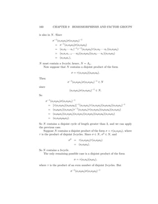 160 CHAPTER 9 HOMOMORPHISMS AND FACTOR GROUPS
is also in N. Since
σ−1
(a1a2a3)σ(a1a2a3)−1
= σ−1
(a1a2a3)σ(a1a3a2)
= (a1a2 · · · ar)−1
τ−1
(a1a2a3)τ(a1a2 · · · ar)(a1a3a2)
= (a1arar−1 · · · a2)(a1a2a3)(a1a2 · · · ar)(a1a3a2)
= (a1a3ar),
N must contain a 3-cycle; hence, N = An.
Now suppose that N contains a disjoint product of the form
σ = τ(a1a2a3)(a4a5a6).
Then
σ−1
(a1a2a4)σ(a1a2a4)−1
∈ N
since
(a1a2a4)σ(a1a2a4)−1
∈ N.
So
σ−1
(a1a2a4)σ(a1a2a4)−1
= [τ(a1a2a3)(a4a5a6)]−1
(a1a2a4)τ(a1a2a3)(a4a5a6)(a1a2a4)−1
= (a4a6a5)(a1a3a2)τ−1
(a1a2a4)τ(a1a2a3)(a4a5a6)(a1a4a2)
= (a4a6a5)(a1a3a2)(a1a2a4)(a1a2a3)(a4a5a6)(a1a4a2)
= (a1a4a2a6a3).
So N contains a disjoint cycle of length greater than 3, and we can apply
the previous case.
Suppose N contains a disjoint product of the form σ = τ(a1a2a3), where
τ is the product of disjoint 2-cycles. Since σ ∈ N, σ2 ∈ N, and
σ2
= τ(a1a2a3)τ(a1a2a3)
= (a1a3a2).
So N contains a 3-cycle.
The only remaining possible case is a disjoint product of the form
σ = τ(a1a2)(a3a4),
where τ is the product of an even number of disjoint 2-cycles. But
σ−1
(a1a2a3)σ(a1a2a3)−1
 