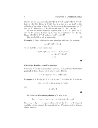 8 CHAPTER 0 PRELIMINARIES
Proof. (1) We must show that (A ∪ B)0 ⊂ A0 ∩ B0 and (A ∪ B)0 ⊃ A0 ∩ B0.
Let x ∈ (A ∪ B)0. Then x /
∈ A ∪ B. So x is neither in A nor in B, by the
definition of the union of sets. By the definition of the complement, x ∈ A0
and x ∈ B0. Therefore, x ∈ A0 ∩ B0 and we have (A ∪ B)0 ⊂ A0 ∩ B0.
To show the reverse inclusion, suppose that x ∈ A0 ∩ B0. Then x ∈ A0
and x ∈ B0, and so x /
∈ A and x /
∈ B. Thus x /
∈ A ∪ B and so x ∈ (A ∪ B)0.
Hence, (A ∪ B)0 ⊃ A0 ∩ B0 and so (A ∪ B)0 = A0 ∩ B0.
The proof of (2) is left as an exercise. 
Example 2. Other relations between sets often hold true. For example,
(A  B) ∩ (B  A) = ∅.
To see that this is true, observe that
(A  B) ∩ (B  A) = (A ∩ B0
) ∩ (B ∩ A0
)
= A ∩ A0
∩ B ∩ B0
= ∅.

Cartesian Products and Mappings
Given sets A and B, we can define a new set A × B, called the Cartesian
product of A and B, as a set of ordered pairs. That is,
A × B = {(a, b) : a ∈ A and b ∈ B}.
Example 3. If A = {x, y}, B = {1, 2, 3}, and C = ∅, then A × B is the set
{(x, 1), (x, 2), (x, 3), (y, 1), (y, 2), (y, 3)}
and
A × C = ∅.

We define the Cartesian product of n sets to be
A1 × · · · × An = {(a1, . . . , an) : ai ∈ Ai for i = 1, . . . , n}.
If A = A1 = A2 = · · · = An, we often write An for A × · · · × A (where A
would be written n times). For example, the set R3 consists of all of 3-tuples
of real numbers.
 