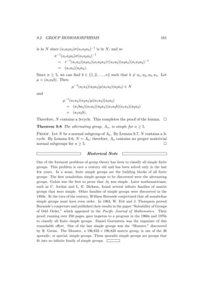 9.2 GROUP HOMOMORPHISMS 161
is in N since (a1a2a3)σ(a1a2a3)−1 is in N; and so
σ−1
(a1a2a3)σ(a1a2a3)−1
= τ−1
(a1a2)(a3a4)(a1a2a3)τ(a1a2)(a3a4)(a1a2a3)−1
= (a1a3)(a2a4).
Since n ≥ 5, we can find b ∈ {1, 2, . . . , n} such that b 6= a1, a2, a3, a4. Let
µ = (a1a3b). Then
µ−1
(a1a3)(a2a4)µ(a1a3)(a2a4) ∈ N
and
µ−1
(a1a3)(a2a4)µ(a1a3)(a2a4)
= (a1ba3)(a1a3)(a2a4)(a1a3b)(a1a3)(a2a4)
= (a1a3b).
Therefore, N contains a 3-cycle. This completes the proof of the lemma. 
Theorem 9.8 The alternating group, An, is simple for n ≥ 5.
Proof. Let N be a normal subgroup of An. By Lemma 9.7, N contains a 3-
cycle. By Lemma 9.6, N = An; therefore, An contains no proper nontrivial
normal subgroups for n ≥ 5. 
Historical Note
One of the foremost problems of group theory has been to classify all simple finite
groups. This problem is over a century old and has been solved only in the last
few years. In a sense, finite simple groups are the building blocks of all finite
groups. The first nonabelian simple groups to be discovered were the alternating
groups. Galois was the first to prove that A5 was simple. Later mathematicians,
such as C. Jordan and L. E. Dickson, found several infinite families of matrix
groups that were simple. Other families of simple groups were discovered in the
1950s. At the turn of the century, William Burnside conjectured that all nonabelian
simple groups must have even order. In 1963, W. Feit and J. Thompson proved
Burnside’s conjecture and published their results in the paper “Solvability of Groups
of Odd Order,” which appeared in the Pacific Journal of Mathematics. Their
proof, running over 250 pages, gave impetus to a program in the 1960s and 1970s
to classify all finite simple groups. Daniel Gorenstein was the organizer of this
remarkable effort. One of the last simple groups was the “Monster,” discovered
by R. Greiss. The Monster, a 196,833 × 196,833 matrix group, is one of the 26
sporadic, or special, simple groups. These sporadic simple groups are groups that
fit into no infinite family of simple groups.
 