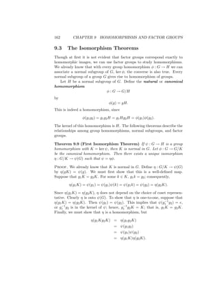 162 CHAPTER 9 HOMOMORPHISMS AND FACTOR GROUPS
9.3 The Isomorphism Theorems
Though at first it is not evident that factor groups correspond exactly to
homomorphic images, we can use factor groups to study homomorphisms.
We already know that with every group homomorphism φ : G → H we can
associate a normal subgroup of G, ker φ; the converse is also true. Every
normal subgroup of a group G gives rise to homomorphism of groups.
Let H be a normal subgroup of G. Define the natural or canonical
homomorphism
φ : G → G/H
by
φ(g) = gH.
This is indeed a homomorphism, since
φ(g1g2) = g1g2H = g1Hg2H = φ(g1)φ(g2).
The kernel of this homomorphism is H. The following theorems describe the
relationships among group homomorphisms, normal subgroups, and factor
groups.
Theorem 9.9 (First Isomorphism Theorem) If ψ : G → H is a group
homomorphism with K = ker ψ, then K is normal in G. Let φ : G → G/K
be the canonical homomorphism. Then there exists a unique isomorphism
η : G/K → ψ(G) such that ψ = ηφ.
Proof. We already know that K is normal in G. Define η : G/K → ψ(G)
by η(gK) = ψ(g). We must first show that this is a well-defined map.
Suppose that g1K = g2K. For some k ∈ K, g1k = g2; consequently,
η(g1K) = ψ(g1) = ψ(g1)ψ(k) = ψ(g1k) = ψ(g2) = η(g2K).
Since η(g1K) = η(g2K), η does not depend on the choice of coset represen-
tative. Clearly η is onto ψ(G). To show that η is one-to-one, suppose that
η(g1K) = η(g2K). Then ψ(g1) = ψ(g2). This implies that ψ(g−1
1 g2) = e,
or g−1
1 g2 is in the kernel of ψ; hence, g−1
1 g2K = K; that is, g1K = g2K.
Finally, we must show that η is a homomorphism, but
η(g1Kg2K) = η(g1g2K)
= ψ(g1g2)
= ψ(g1)ψ(g2)
= η(g1K)η(g2K).
 