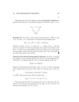 9.3 THE ISOMORPHISM THEOREMS 163

Mathematicians often use diagrams called commutative diagrams to
describe such theorems. The following diagram “commutes” since ψ = ηφ.
G H
G/K
ψ
φ η
-
J
J
J
J
^

Example 13. Let G be a cyclic group with generator g. Define a map
φ : Z → G by n 7→ gn. This map is a surjective homomorphism since
φ(m + n) = gm+n
= gm
gn
= φ(m)φ(n).
Clearly φ is onto. If |g| = m, then gm = e. Hence, ker φ = mZ and
Z/ ker φ = Z/mZ ∼
= G. On the other hand, if the order of g is infinite, then
ker φ = 0 and φ is an isomorphism of G and Z. Hence, two cyclic groups
are isomorphic exactly when they have the same order. Up to isomorphism,
the only cyclic groups are Z and Zn. 
Theorem 9.10 (Second Isomorphism Theorem) Let H be a subgroup
of a group G (not necessarily normal in G) and N a normal subgroup of G.
Then HN is a subgroup of G, H ∩ N is a normal subgroup of H, and
H/H ∩ N ∼
= HN/N.
Proof. We will first show that HN = {hn : h ∈ H, n ∈ N} is a subgroup
of G. Suppose that h1n1, h2n2 ∈ HN. Since N is normal, (h2)−1n1h2 ∈ N.
So
(h1n1)(h2n2) = h1h2((h2)−1
n1h2)n2
is in HN. The inverse of hn ∈ HN is in HN since
(hn)−1
= n−1
h−1
= h−1
(hn−1
h−1
).
Next, we prove that H ∩ N is normal in H. Let h ∈ H and n ∈ H ∩ N.
Then h−1nh ∈ H since each element is in H. Also, h−1nh ∈ N since N is
normal in G; therefore, h−1nh ∈ H ∩ N.
 