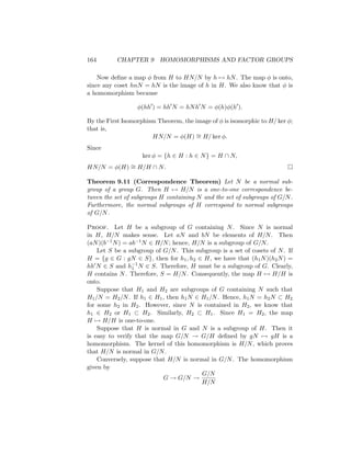 164 CHAPTER 9 HOMOMORPHISMS AND FACTOR GROUPS
Now define a map φ from H to HN/N by h 7→ hN. The map φ is onto,
since any coset hnN = hN is the image of h in H. We also know that φ is
a homomorphism because
φ(hh0
) = hh0
N = hNh0
N = φ(h)φ(h0
).
By the First Isomorphism Theorem, the image of φ is isomorphic to H/ ker φ;
that is,
HN/N = φ(H) ∼
= H/ ker φ.
Since
ker φ = {h ∈ H : h ∈ N} = H ∩ N,
HN/N = φ(H) ∼
= H/H ∩ N. 
Theorem 9.11 (Correspondence Theorem) Let N be a normal sub-
group of a group G. Then H 7→ H/N is a one-to-one correspondence be-
tween the set of subgroups H containing N and the set of subgroups of G/N.
Furthermore, the normal subgroups of H correspond to normal subgroups
of G/N.
Proof. Let H be a subgroup of G containing N. Since N is normal
in H, H/N makes sense. Let aN and bN be elements of H/N. Then
(aN)(b−1N) = ab−1N ∈ H/N; hence, H/N is a subgroup of G/N.
Let S be a subgroup of G/N. This subgroup is a set of cosets of N. If
H = {g ∈ G : gN ∈ S}, then for h1, h2 ∈ H, we have that (h1N)(h2N) =
hh0N ∈ S and h−1
1 N ∈ S. Therefore, H must be a subgroup of G. Clearly,
H contains N. Therefore, S = H/N. Consequently, the map H 7→ H/H is
onto.
Suppose that H1 and H2 are subgroups of G containing N such that
H1/N = H2/N. If h1 ∈ H1, then h1N ∈ H1/N. Hence, h1N = h2N ⊂ H2
for some h2 in H2. However, since N is contained in H2, we know that
h1 ∈ H2 or H1 ⊂ H2. Similarly, H2 ⊂ H1. Since H1 = H2, the map
H 7→ H/H is one-to-one.
Suppose that H is normal in G and N is a subgroup of H. Then it
is easy to verify that the map G/N → G/H defined by gN 7→ gH is a
homomorphism. The kernel of this homomorphism is H/N, which proves
that H/N is normal in G/N.
Conversely, suppose that H/N is normal in G/N. The homomorphism
given by
G → G/N →
G/N
H/N
 