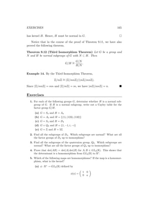 EXERCISES 165
has kernel H. Hence, H must be normal in G. 
Notice that in the course of the proof of Theorem 9.11, we have also
proved the following theorem.
Theorem 9.12 (Third Isomorphism Theorem) Let G be a group and
N and H be normal subgroups of G with N ⊂ H. Then
G/H ∼
=
G/N
H/N
.
Example 14. By the Third Isomorphism Theorem,
Z/mZ ∼
= (Z/mnZ)/(mZ/mnZ).
Since |Z/mnZ| = mn and |Z/mZ| = m, we have |mZ/mnZ| = n. 
Exercises
1. For each of the following groups G, determine whether H is a normal sub-
group of G. If H is a normal subgroup, write out a Cayley table for the
factor group G/H.
(a) G = S4 and H = A4
(b) G = A5 and H = {(1), (123), (132)}
(c) G = S4 and H = D4
(d) G = Q8 and H = {1, −1, i, −i}
(e) G = Z and H = 5Z
2. Find all the subgroups of D4. Which subgroups are normal? What are all
the factor groups of D4 up to isomorphism?
3. Find all the subgroups of the quaternion group, Q8. Which subgroups are
normal? What are all the factor groups of Q4 up to isomorphism?
4. Prove that det(AB) = det(A) det(B) for A, B ∈ GL2(R). This shows that
the determinant is a homomorphism from GL2(R) to R∗
.
5. Which of the following maps are homomorphisms? If the map is a homomor-
phism, what is the kernel?
(a) φ : R∗
→ GL2(R) defined by
φ(a) =

1 0
0 a

 
