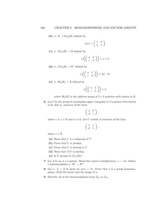 166 CHAPTER 9 HOMOMORPHISMS AND FACTOR GROUPS
(b) φ : R → GL2(R) defined by
φ(a) =

1 0
a 1

(c) φ : GL2(R) → R defined by
φ

a b
c d

= a + d
(d) φ : GL2(R) → R∗
defined by
φ

a b
c d

= ad − bc
(e) φ : M2(R) → R defined by
φ

a b
c d

= b,
where M2(R) is the additive group of 2 × 2 matrices with entries in R.
6. Let T be the group of nonsingular upper triangular 2×2 matrices with entries
in R; that is, matrices of the form

a b
0 c

,
where a, b, c ∈ R and ac 6= 0. Let U consist of matrices of the form

1 x
0 1

,
where x ∈ R.
(a) Show that U is a subgroup of T.
(b) Prove that U is abelian.
(c) Prove that U is normal in T.
(d) Show that T/U is abelian.
(e) Is T normal in GL2(R)?
7. Let A be an m×n matrix. Show that matrix multiplication, x 7→ Ax, defines
a homomorphism φ : Rn
→ Rm
.
8. Let φ : Z → Z be given by φ(n) = 7n. Prove that φ is a group homomor-
phism. Find the kernel and the image of φ.
9. Describe all of the homomorphisms from Z24 to Z18.
 