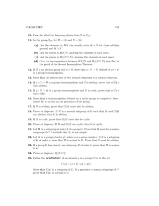 EXERCISES 167
10. Describe all of the homomorphisms from Z to Z12.
11. In the group Z24, let H = h4i and N = h6i.
(a) List the elements in HN (we usually write H + N for these additive
groups) and H ∩ N.
(b) List the cosets in HN/N, showing the elements in each coset.
(c) List the cosets in H/(H ∩ N), showing the elements in each coset.
(d) Give the correspondence between HN/N and H/(H ∩ N) described in
the proof of the Second Isomorphism Theorem.
12. If G is an abelian group and n ∈ N, show that φ : G → G defined by g 7→ gn
is a group homomorphism.
13. Show that the intersection of two normal subgroups is a normal subgroup.
14. If φ : G → H is a group homomorphism and G is abelian, prove that φ(G) is
also abelian.
15. If φ : G → H is a group homomorphism and G is cyclic, prove that φ(G) is
also cyclic.
16. Show that a homomorphism defined on a cyclic group is completely deter-
mined by its action on the generator of the group.
17. If G is abelian, prove that G/H must also be abelian.
18. Prove or disprove: If H is a normal subgroup of G such that H and G/H
are abelian, then G is abelian.
19. If G is cyclic, prove that G/H must also be cyclic.
20. Prove or disprove: If H and G/H are cyclic, then G is cyclic.
21. Let H be a subgroup of index 2 of a group G. Prove that H must be a normal
subgroup of G. Conclude that Sn is not simple.
22. Let G be a group of order p2
, where p is a prime number. If H is a subgroup
of G of order p, show that H is normal in G. Prove that G must be abelian.
23. If a group G has exactly one subgroup H of order k, prove that H is normal
in G.
24. Prove or disprove: Q/Z ∼
= Q.
25. Define the centralizer of an element g in a group G to be the set
C(g) = {x ∈ G : xg = gx}.
Show that C(g) is a subgroup of G. If g generates a normal subgroup of G,
prove that C(g) is normal in G.
 