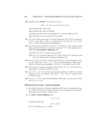 168 CHAPTER 9 HOMOMORPHISMS AND FACTOR GROUPS
26. Recall that the center of a group G is the set
Z(G) = {x ∈ G : xg = gx for all g ∈ G }.
(a) Calculate the center of S3.
(b) Calculate the center of GL2(R).
(c) Show that the center of any group G is a normal subgroup of G.
(d) If G/Z(G) is cyclic, show that G is abelian.
27. Let G be a finite group and N a normal subgroup of G. If H is a subgroup
of G/N, prove that φ−1
(H) is a subgroup in G of order |H| · |N|, where
φ : G → G/N is the canonical homomorphism.
28. Let G be a group and let G0
= haba−1
b−1
i; that is, G0
is the subgroup of all
finite products of elements in G of the form aba−1
b−1
. The subgroup G0
is
called the commutator subgroup of G.
(a) Show that G0
is a normal subgroup of G.
(b) Let N be a normal subgroup of G. Prove that G/N is abelian if and
only if N contains the commutator subgroup of G.
29. Let G1 and G2 be groups, and let H1 and H2 be normal subgroups of G1
and G2 respectively. Let φ : G1 → G2 be a homomorphism. Show that φ
induces a natural homomorphism φ : (G1/H1) → (G2/H2) if φ(H1) ⊆ H2.
30. If H and K are normal subgroups of G and H ∩ K = {e}, prove that G is
isomorphic to a subgroup of G/H × G/K.
31. Let φ : G1 → G2 be a surjective group homomorphism. Let H1 be a normal
subgroup of G1 and suppose that φ(H1) = H2. Prove or disprove that
G1/H1
∼
= G2/H2.
32. Let φ : G → H be a group homomorphism. Show that φ is one-to-one if and
only if φ−1
(e) = {e}.
Additional Exercises: Automorphisms
1. Let Aut(G) be the set of all automorphisms of G; that is, isomorphisms from
G to itself. Prove this set forms a group and is a subgroup of the group of
permutations of G; that is, Aut(G) ≤ SG.
2. An inner automorphism of G,
ig : G → G,
is defined by the map
ig(x) = gxg−1
,
for g ∈ G. Show that ig ∈ Aut(G).
 