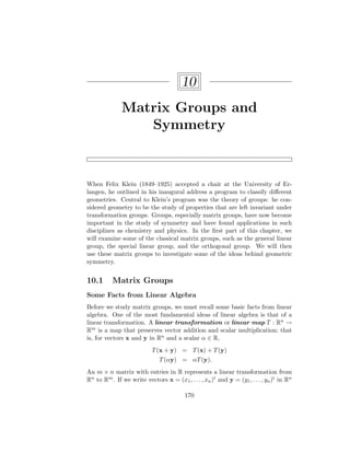 10
Matrix Groups and
Symmetry
When Felix Klein (1849–1925) accepted a chair at the University of Er-
langen, he outlined in his inaugural address a program to classify different
geometries. Central to Klein’s program was the theory of groups: he con-
sidered geometry to be the study of properties that are left invariant under
transformation groups. Groups, especially matrix groups, have now become
important in the study of symmetry and have found applications in such
disciplines as chemistry and physics. In the first part of this chapter, we
will examine some of the classical matrix groups, such as the general linear
group, the special linear group, and the orthogonal group. We will then
use these matrix groups to investigate some of the ideas behind geometric
symmetry.
10.1 Matrix Groups
Some Facts from Linear Algebra
Before we study matrix groups, we must recall some basic facts from linear
algebra. One of the most fundamental ideas of linear algebra is that of a
linear transformation. A linear transformation or linear map T : Rn →
Rm is a map that preserves vector addition and scalar multiplication; that
is, for vectors x and y in Rn and a scalar α ∈ R,
T(x + y) = T(x) + T(y)
T(αy) = αT(y).
An m × n matrix with entries in R represents a linear transformation from
Rn to Rm. If we write vectors x = (x1, . . . , xn)t and y = (y1, . . . , yn)t in Rn
170
 