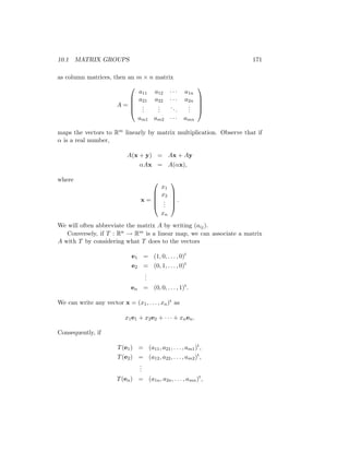 10.1 MATRIX GROUPS 171
as column matrices, then an m × n matrix
A =





a11 a12 · · · a1n
a21 a22 · · · a2n
.
.
.
.
.
.
...
.
.
.
am1 am2 · · · amn





maps the vectors to Rm linearly by matrix multiplication. Observe that if
α is a real number,
A(x + y) = Ax + Ay
αAx = A(αx),
where
x =





x1
x2
.
.
.
xn





.
We will often abbreviate the matrix A by writing (aij).
Conversely, if T : Rn → Rm is a linear map, we can associate a matrix
A with T by considering what T does to the vectors
e1 = (1, 0, . . . , 0)t
e2 = (0, 1, . . . , 0)t
.
.
.
en = (0, 0, . . . , 1)t
.
We can write any vector x = (x1, . . . , xn)t as
x1e1 + x2e2 + · · · + xnen.
Consequently, if
T(e1) = (a11, a21, . . . , am1)t
,
T(e2) = (a12, a22, . . . , am2)t
,
.
.
.
T(en) = (a1n, a2n, . . . , amn)t
,
 