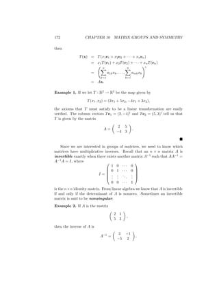 172 CHAPTER 10 MATRIX GROUPS AND SYMMETRY
then
T(x) = T(x1e1 + x2e2 + · · · + xnen)
= x1T(e1) + x2T(e2) + · · · + xnT(en)
=
n
X
k=1
a1kxk, . . . ,
n
X
k=1
amkxk
!t
= Ax.
Example 1. If we let T : R2 → R2 be the map given by
T(x1, x2) = (2x1 + 5x2, −4x1 + 3x2),
the axioms that T must satisfy to be a linear transformation are easily
verified. The column vectors Te1 = (2, −4)t and Te2 = (5, 3)t tell us that
T is given by the matrix
A =

2 5
−4 3

.

Since we are interested in groups of matrices, we need to know which
matrices have multiplicative inverses. Recall that an n × n matrix A is
invertible exactly when there exists another matrix A−1 such that AA−1 =
A−1A = I, where
I =





1 0 · · · 0
0 1 · · · 0
.
.
.
.
.
.
...
.
.
.
0 0 · · · 1





is the n×n identity matrix. From linear algebra we know that A is invertible
if and only if the determinant of A is nonzero. Sometimes an invertible
matrix is said to be nonsingular.
Example 2. If A is the matrix

2 1
5 3

,
then the inverse of A is
A−1
=

3 −1
−5 2

.
 