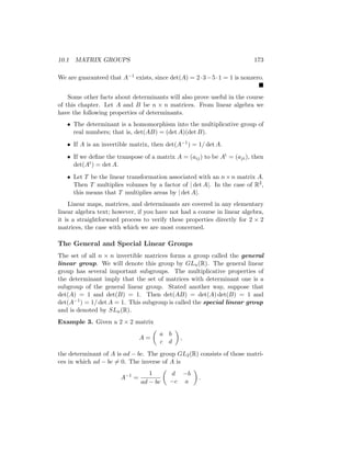 10.1 MATRIX GROUPS 173
We are guaranteed that A−1 exists, since det(A) = 2·3−5·1 = 1 is nonzero.

Some other facts about determinants will also prove useful in the course
of this chapter. Let A and B be n × n matrices. From linear algebra we
have the following properties of determinants.
• The determinant is a homomorphism into the multiplicative group of
real numbers; that is, det(AB) = (det A)(det B).
• If A is an invertible matrix, then det(A−1) = 1/ det A.
• If we define the transpose of a matrix A = (aij) to be At = (aji), then
det(At) = det A.
• Let T be the linear transformation associated with an n×n matrix A.
Then T multiplies volumes by a factor of | det A|. In the case of R2,
this means that T multiplies areas by | det A|.
Linear maps, matrices, and determinants are covered in any elementary
linear algebra text; however, if you have not had a course in linear algebra,
it is a straightforward process to verify these properties directly for 2 × 2
matrices, the case with which we are most concerned.
The General and Special Linear Groups
The set of all n × n invertible matrices forms a group called the general
linear group. We will denote this group by GLn(R). The general linear
group has several important subgroups. The multiplicative properties of
the determinant imply that the set of matrices with determinant one is a
subgroup of the general linear group. Stated another way, suppose that
det(A) = 1 and det(B) = 1. Then det(AB) = det(A) det(B) = 1 and
det(A−1) = 1/ det A = 1. This subgroup is called the special linear group
and is denoted by SLn(R).
Example 3. Given a 2 × 2 matrix
A =

a b
c d

,
the determinant of A is ad − bc. The group GL2(R) consists of those matri-
ces in which ad − bc 6= 0. The inverse of A is
A−1
=
1
ad − bc

d −b
−c a

.
 