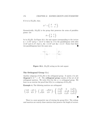 174 CHAPTER 10 MATRIX GROUPS AND SYMMETRY
If A is in SL2(R), then
A−1
=

d −b
−c a

.
Geometrically, SL2(R) is the group that preserves the areas of parallelo-
grams. Let
A =

1 1
0 1

be in SL2(R). In Figure 10.1, the unit square corresponding to the vectors
x = (1, 0)t and y = (0, 1)t is taken by A to the parallelogram with sides
(1, 0)t and (1, 1)t; that is, Ax = (1, 0)t and Ay = (1, 1)t. Notice that these
two parallelograms have the same area. 
(0, 1)
(1, 0)
(1, 1)
(1, 0)
Figure 10.1. SL2(R) acting on the unit square
The Orthogonal Group O(n)
Another subgroup of GLn(R) is the orthogonal group. A matrix A is or-
thogonal if A−1 = At. The orthogonal group consists of the set of all
orthogonal matrices. We write O(n) for the n × n orthogonal group. We
leave as an exercise the proof that O(n) is a subgroup of GLn(R).
Example 4. The following matrices are orthogonal:

3/5 −4/5
4/5 3/5

,

1/2 −
√
3/2
√
3/2 1/2

,


−1/
√
2 0 1/
√
2
1/
√
6 −2/
√
6 1/
√
6
1/
√
3 1/
√
3 1/
√
3

 .

There is a more geometric way of viewing the group O(n). The orthog-
onal matrices are exactly those matrices that preserve the length of vectors.
 