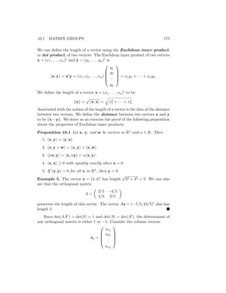 10.1 MATRIX GROUPS 175
We can define the length of a vector using the Euclidean inner product,
or dot product, of two vectors. The Euclidean inner product of two vectors
x = (x1, . . . , xn)t and y = (y1, . . . , yn)t is
hx, yi = xt
y = (x1, x2, . . . , xn)





y1
y2
.
.
.
yn





= x1y1 + · · · + xnyn.
We define the length of a vector x = (x1, . . . , xn)t to be
kxk =
p
hx, xi =
q
x2
1 + · · · + x2
n.
Associated with the notion of the length of a vector is the idea of the distance
between two vectors. We define the distance between two vectors x and y
to be kx−yk. We leave as an exercise the proof of the following proposition
about the properties of Euclidean inner products.
Proposition 10.1 Let x, y, and w be vectors in Rn and α ∈ R. Then
1. hx, yi = hy, xi.
2. hx, y + wi = hx, yi + hx, wi.
3. hαx, yi = hx, αyi = αhx, yi.
4. hx, xi ≥ 0 with equality exactly when x = 0.
5. If hx, yi = 0 for all x in Rn, then y = 0.
Example 5. The vector x = (3, 4)t has length
√
32 + 42 = 5. We can also
see that the orthogonal matrix
A =

3/5 −4/5
4/5 3/5

preserves the length of this vector. The vector Ax = (−7/5, 24/5)t also has
length 5. 
Since det(AAt) = det(I) = 1 and det(A) = det(At), the determinant of
any orthogonal matrix is either 1 or −1. Consider the column vectors
aj =





a1j
a2j
.
.
.
anj





 