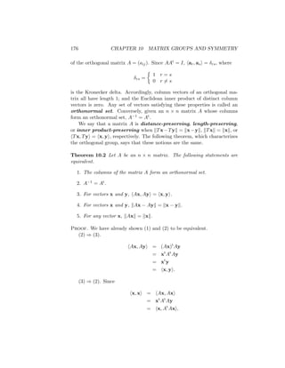 176 CHAPTER 10 MATRIX GROUPS AND SYMMETRY
of the orthogonal matrix A = (aij). Since AAt = I, har, asi = δrs, where
δrs =

1 r = s
0 r 6= s
is the Kronecker delta. Accordingly, column vectors of an orthogonal ma-
trix all have length 1; and the Euclidean inner product of distinct column
vectors is zero. Any set of vectors satisfying these properties is called an
orthonormal set. Conversely, given an n × n matrix A whose columns
form an orthonormal set, A−1 = At.
We say that a matrix A is distance-preserving, length-preserving,
or inner product-preserving when kTx−Tyk = kx−yk, kTxk = kxk, or
hTx, Tyi = hx, yi, respectively. The following theorem, which characterizes
the orthogonal group, says that these notions are the same.
Theorem 10.2 Let A be an n × n matrix. The following statements are
equivalent.
1. The columns of the matrix A form an orthonormal set.
2. A−1 = At.
3. For vectors x and y, hAx, Ayi = hx, yi.
4. For vectors x and y, kAx − Ayk = kx − yk.
5. For any vector x, kAxk = kxk.
Proof. We have already shown (1) and (2) to be equivalent.
(2) ⇒ (3).
hAx, Ayi = (Ax)t
Ay
= xt
At
Ay
= xt
y
= hx, yi.
(3) ⇒ (2). Since
hx, xi = hAx, Axi
= xt
At
Ay
= hx, At
Axi,
 