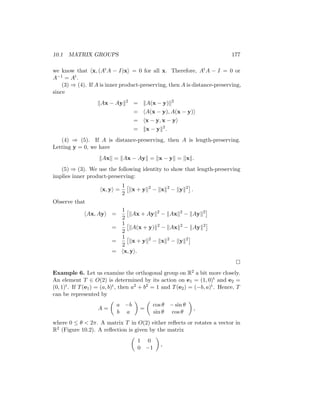 10.1 MATRIX GROUPS 177
we know that hx, (AtA − I)xi = 0 for all x. Therefore, AtA − I = 0 or
A−1 = At.
(3) ⇒ (4). If A is inner product-preserving, then A is distance-preserving,
since
kAx − Ayk2
= kA(x − y)k2
= hA(x − y), A(x − y)i
= hx − y, x − yi
= kx − yk2
.
(4) ⇒ (5). If A is distance-preserving, then A is length-preserving.
Letting y = 0, we have
kAxk = kAx − Ayk = kx − yk = kxk.
(5) ⇒ (3). We use the following identity to show that length-preserving
implies inner product-preserving:
hx, yi =
1
2

kx + yk2
− kxk2
− kyk2

.
Observe that
hAx, Ayi =
1
2

kAx + Ayk2
− kAxk2
− kAyk2

=
1
2

kA(x + y)k2
− kAxk2
− kAyk2

=
1
2

kx + yk2
− kxk2
− kyk2

= hx, yi.

Example 6. Let us examine the orthogonal group on R2 a bit more closely.
An element T ∈ O(2) is determined by its action on e1 = (1, 0)t and e2 =
(0, 1)t. If T(e1) = (a, b)t, then a2 + b2 = 1 and T(e2) = (−b, a)t. Hence, T
can be represented by
A =

a −b
b a

=

cos θ − sin θ
sin θ cos θ

,
where 0 ≤ θ  2π. A matrix T in O(2) either reflects or rotates a vector in
R2 (Figure 10.2). A reflection is given by the matrix

1 0
0 −1

,
 