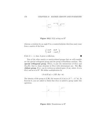 178 CHAPTER 10 MATRIX GROUPS AND SYMMETRY
θ
(cos θ, sin θ)
(sin θ, – cos θ)
(a, b)
(a, –b)
Figure 10.2. O(2) acting on R2
whereas a rotation by an angle θ in a counterclockwise direction must come
from a matrix of the form

cos θ sin θ
sin θ − cos θ

.
If det A = −1, then A gives a reflection. 
Two of the other matrix or matrix-related groups that we will consider
are the special orthogonal group and the group of Euclidean motions. The
special orthogonal group, SO(n), is just the intersection of O(n) and
SLn(R); that is, those elements in O(n) with determinant one. The Eu-
clidean group, E(n), can be written as ordered pairs (A, x), where A is in
O(n) and x is in Rn. We define multiplication by
(A, x)(B, y) = (AB, Ay + x).
The identity of the group is (I, 0); the inverse of (A, x) is (A−1, −A−1x). In
Exercise 6, you are asked to check that E(n) is indeed a group under this
operation.
x
x + y
Figure 10.3. Translations in R2
 