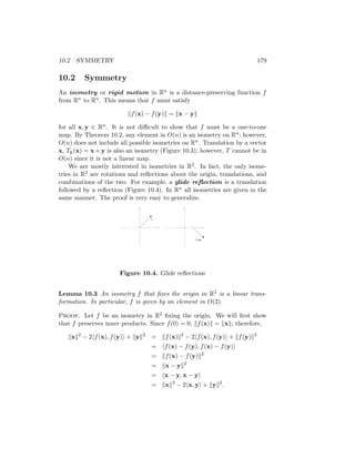 10.2 SYMMETRY 179
10.2 Symmetry
An isometry or rigid motion in Rn is a distance-preserving function f
from Rn to Rn. This means that f must satisfy
kf(x) − f(y)k = kx − yk
for all x, y ∈ Rn. It is not difficult to show that f must be a one-to-one
map. By Theorem 10.2, any element in O(n) is an isometry on Rn; however,
O(n) does not include all possible isometries on Rn. Translation by a vector
x, Ty(x) = x + y is also an isometry (Figure 10.3); however, T cannot be in
O(n) since it is not a linear map.
We are mostly interested in isometries in R2. In fact, the only isome-
tries in R2 are rotations and reflections about the origin, translations, and
combinations of the two. For example, a glide reflection is a translation
followed by a reflection (Figure 10.4). In Rn all isometries are given in the
same manner. The proof is very easy to generalize.
x
T (x)
Figure 10.4. Glide reflections
Lemma 10.3 An isometry f that fixes the origin in R2 is a linear trans-
formation. In particular, f is given by an element in O(2).
Proof. Let f be an isometry in R2 fixing the origin. We will first show
that f preserves inner products. Since f(0) = 0, kf(x)k = kxk; therefore,
kxk2
− 2hf(x), f(y)i + kyk2
= kf(x)k2
− 2hf(x), f(y)i + kf(y)k2
= hf(x) − f(y), f(x) − f(y)i
= kf(x) − f(y)k2
= kx − yk2
= hx − y, x − yi
= kxk2
− 2hx, yi + kyk2
.
 