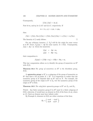 180 CHAPTER 10 MATRIX GROUPS AND SYMMETRY
Consequently,
hf(x), f(y)i = hx, yi.
Now let e1 and e2 be (1, 0)t and (0, 1)t, respectively. If
x = (x1, x2) = x1e1 + x2e2,
then
f(x) = hf(x), f(e1)if(e1) + hf(x), f(e2)if(e2) = x1f(e1) + x2f(e2).
The linearity of f easily follows. 
For any arbitrary isometry, f, Txf will fix the origin for some vector
x in R2; hence, Txf(y) = Ay for some matrix A ∈ O(2). Consequently,
f(y) = Ay + x. Given the isometries
f(y) = Ay + x1
g(y) = By + x2,
their composition is
f(g(y)) = f(By + x2) = ABy + Ax2 + x1.
This last computation allows us to identify the group of isometries on R2
with E(2).
Theorem 10.4 The group of isometries on R2 is the Euclidean group,
E(2).
A symmetry group in Rn is a subgroup of the group of isometries on
Rn that fixes a set of points X ⊂ R2. It is important to realize that the
symmetry group of X depends both on Rn and on X. For example, the
symmetry group of the origin in R1 is Z2, but the symmetry group of the
origin in R2 is O(2).
Theorem 10.5 The only finite symmetry groups in R2 are Zn and Dn.
Proof. Any finite symmetry group G in R2 must be a finite subgroup of
O(2); otherwise, G would have an element in E(2) of the form (A, x), where
x 6= 0. Such an element must have infinite order.
By Example 6, elements in O(2) are either rotations of the form
Rθ =

cos θ − sin θ
sin θ cos θ

 