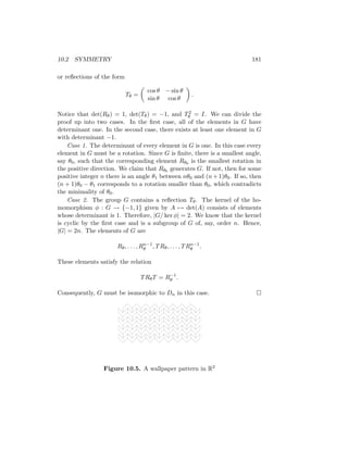 10.2 SYMMETRY 181
or reflections of the form
Tθ =

cos θ − sin θ
sin θ cos θ

.
Notice that det(Rθ) = 1, det(Tθ) = −1, and T2
θ = I. We can divide the
proof up into two cases. In the first case, all of the elements in G have
determinant one. In the second case, there exists at least one element in G
with determinant −1.
Case 1. The determinant of every element in G is one. In this case every
element in G must be a rotation. Since G is finite, there is a smallest angle,
say θ0, such that the corresponding element Rθ0 is the smallest rotation in
the positive direction. We claim that Rθ0 generates G. If not, then for some
positive integer n there is an angle θ1 between nθ0 and (n+1)θ0. If so, then
(n + 1)θ0 − θ1 corresponds to a rotation smaller than θ0, which contradicts
the minimality of θ0.
Case 2. The group G contains a reflection Tθ. The kernel of the ho-
momorphism φ : G → {−1, 1} given by A 7→ det(A) consists of elements
whose determinant is 1. Therefore, |G/ ker φ| = 2. We know that the kernel
is cyclic by the first case and is a subgroup of G of, say, order n. Hence,
|G| = 2n. The elements of G are
Rθ, . . . , Rn−1
θ , TRθ, . . . , TRn−1
θ .
These elements satisfy the relation
TRθT = R−1
θ .
Consequently, G must be isomorphic to Dn in this case. 
Figure 10.5. A wallpaper pattern in R2
 